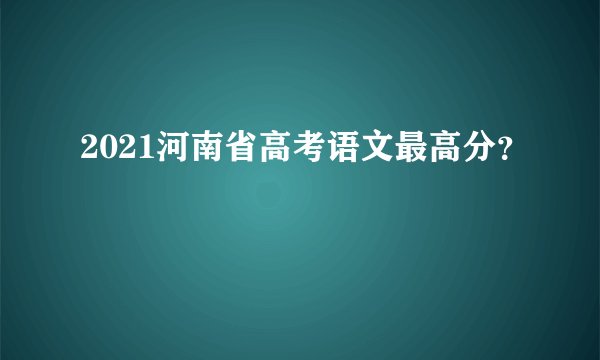 2021河南省高考语文最高分？