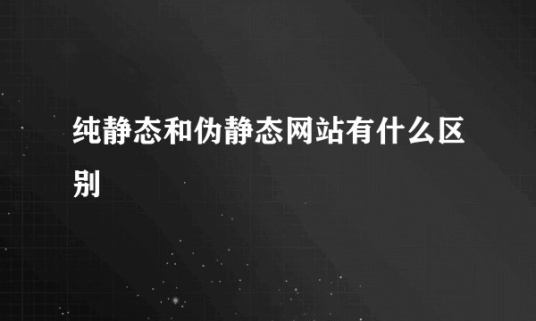 纯静态和伪静态网站有什么区别