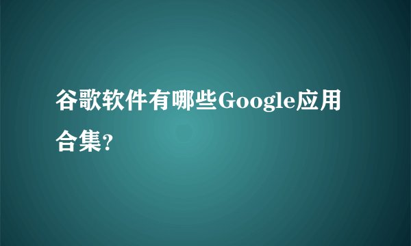 谷歌软件有哪些Google应用合集？