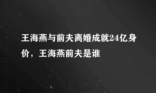 王海燕与前夫离婚成就24亿身价，王海燕前夫是谁