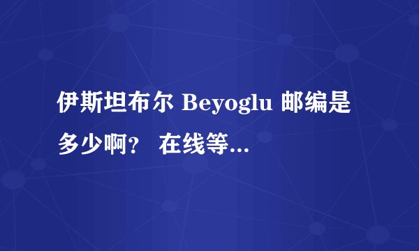 伊斯坦布尔 Beyoglu 邮编是多少啊？ 在线等~~救命的~~