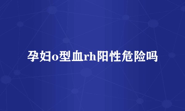 孕妇o型血rh阳性危险吗