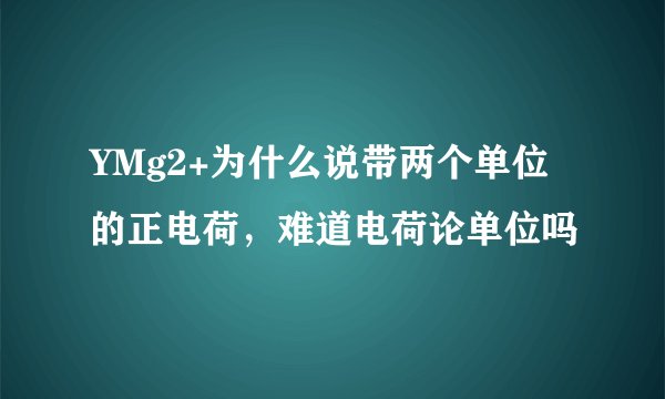 YMg2+为什么说带两个单位的正电荷,难道电荷论单位吗