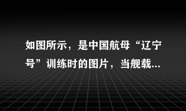 如图所示，是中国航母“辽宁号”训练时的图片，当舰载战斗机全部飞离“辽宁”号航空母舰后（）A.航母将沉下一些，所受浮力增大B.航母将浮起一些，所受浮力减小C.航母将沉下一些，所受浮力减小D.航母始终漂浮，所受浮力不变