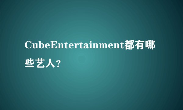 CubeEntertainment都有哪些艺人？