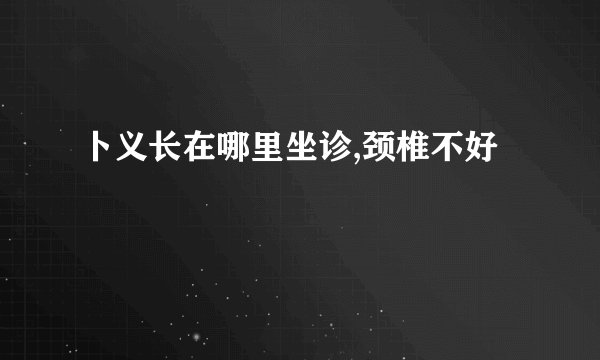 卜义长在哪里坐诊,颈椎不好