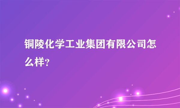 铜陵化学工业集团有限公司怎么样？