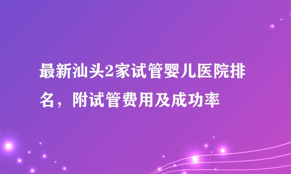 最新汕头2家试管婴儿医院排名，附试管费用及成功率