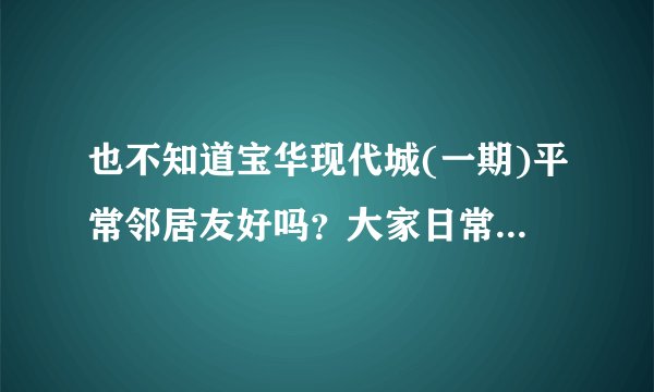 也不知道宝华现代城(一期)平常邻居友好吗？大家日常相处情况如何？