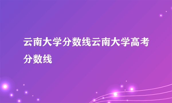 云南大学分数线云南大学高考分数线
