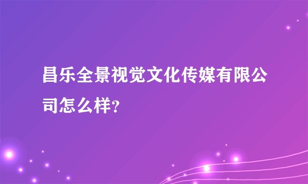 昌乐全景视觉文化传媒有限公司怎么样？