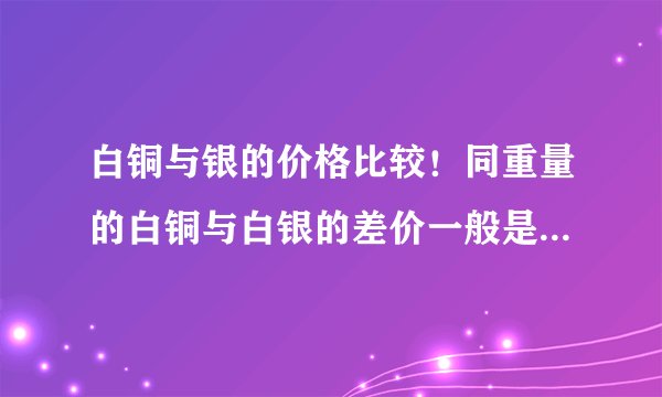 白铜与银的价格比较！同重量的白铜与白银的差价一般是多少倍呢？