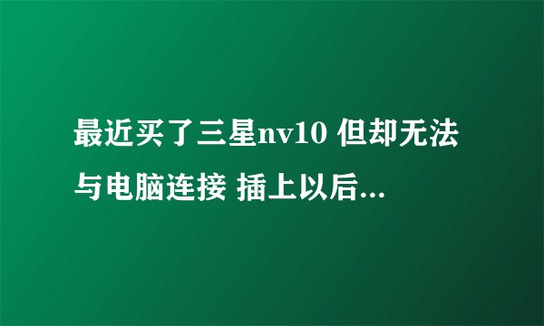最近买了三星nv10 但却无法与电脑连接 插上以后根本就没反应～！
