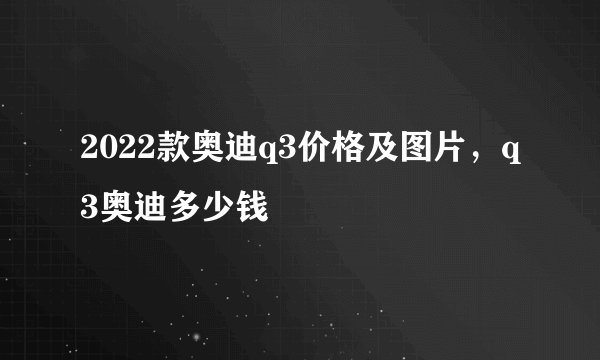 2022款奥迪q3价格及图片，q3奥迪多少钱