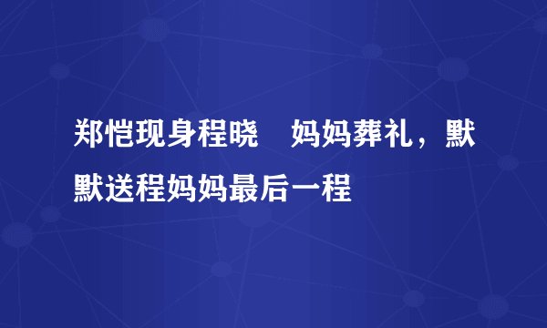 郑恺现身程晓玥妈妈葬礼，默默送程妈妈最后一程