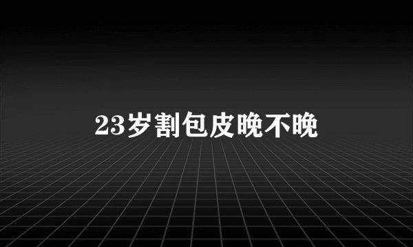 23岁割包皮晚不晚