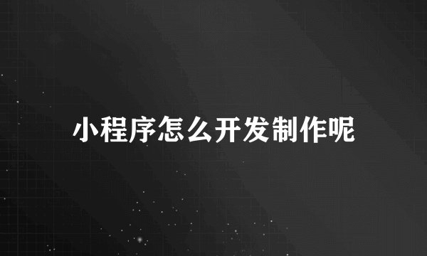 小程序怎么开发制作呢