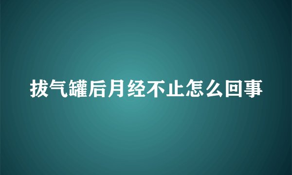 拔气罐后月经不止怎么回事