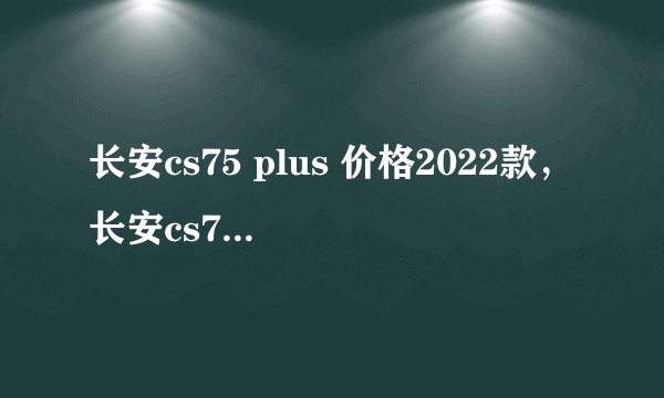长安cs75 plus 价格2022款，长安cs75 plus