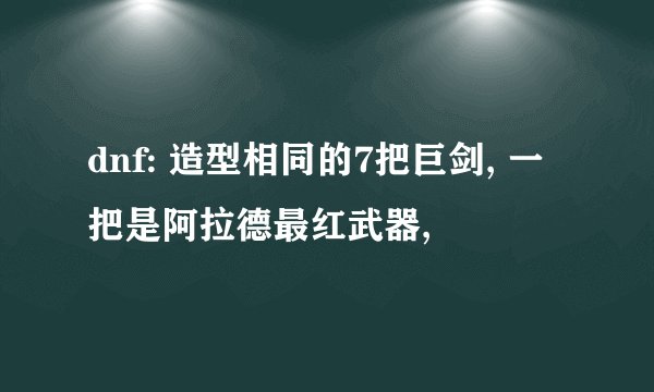 dnf: 造型相同的7把巨剑, 一把是阿拉德最红武器,