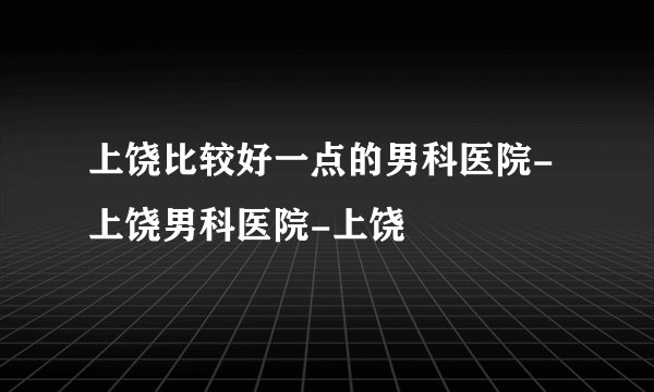 上饶比较好一点的男科医院-上饶男科医院-上饶