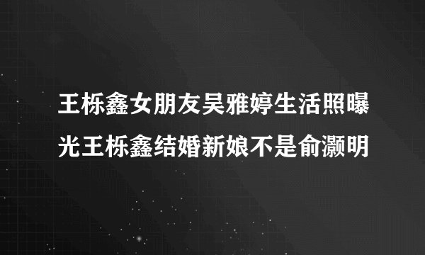 王栎鑫女朋友吴雅婷生活照曝光王栎鑫结婚新娘不是俞灏明