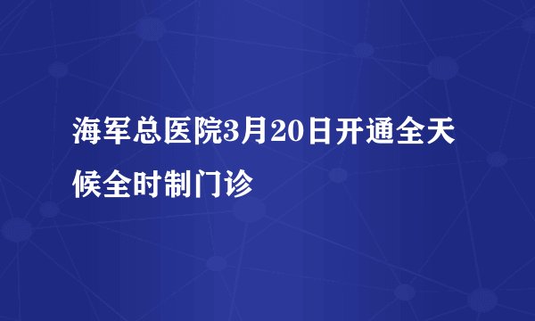 海军总医院3月20日开通全天候全时制门诊