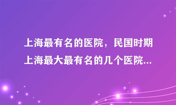 上海最有名的医院，民国时期上海最大最有名的几个医院是哪？在哪？