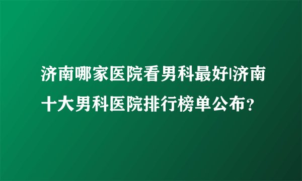 济南哪家医院看男科最好|济南十大男科医院排行榜单公布？
