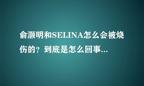 俞灏明和SELINA怎么会被烧伤的？到底是怎么回事啊？什么时候的事？