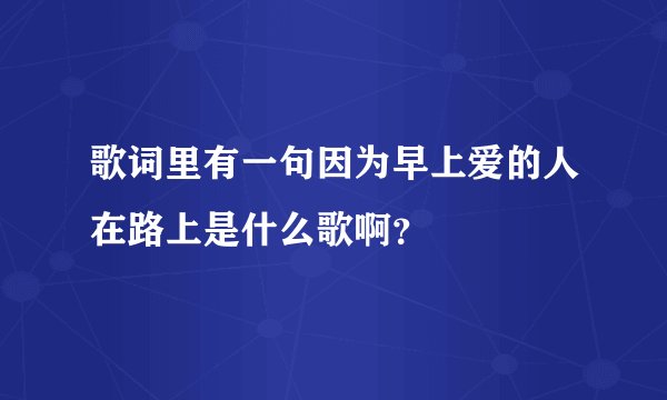 歌词里有一句因为早上爱的人在路上是什么歌啊？