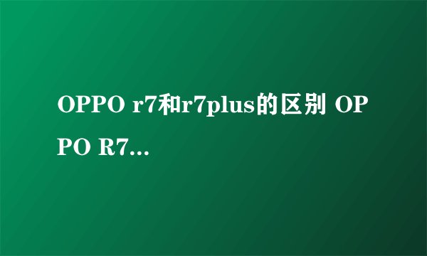 OPPO r7和r7plus的区别 OPPO R7/plus配置参数