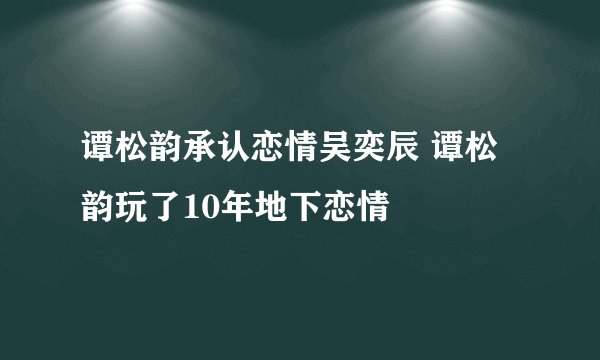 谭松韵承认恋情吴奕辰 谭松韵玩了10年地下恋情