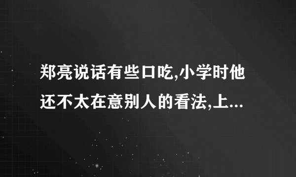 郑亮说话有些口吃,小学时他还不太在意别人的看法,上了初中后却成了他的一块心病。为了不让别人发现自己的缺点,他尽量不说话。可时间一长,同学们还是都知道了他说话不利落,甚至还有个别同学故意逗他,拿他的缺点开玩笑,这可刺伤了他的自尊心。他不愿与同学交往,在课堂上也从不举手发言,变得闷闷不乐,非常消沉。班主任李老师知道以后,批评了那些不尊重别人的同学,打算和同学们一起帮助郑亮重新树立起自信。假如你就是郑亮班里的一名热心同学,你能为他找回自信提出哪些建议呢?