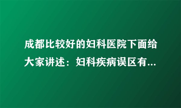 成都比较好的妇科医院下面给大家讲述：妇科疾病误区有哪些呢?