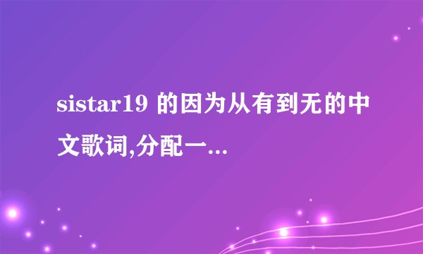 sistar19 的因为从有到无的中文歌词,分配一下谁唱的好吗?