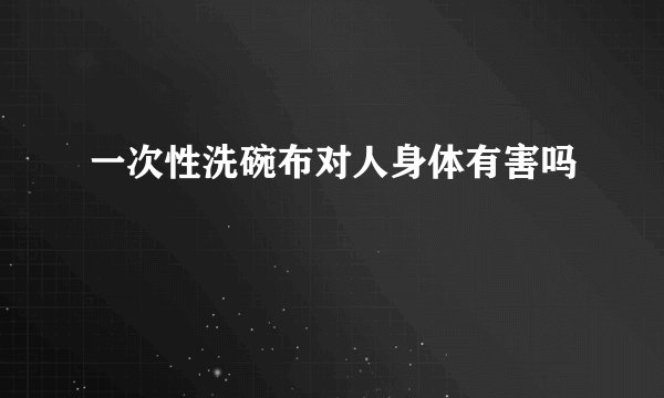 一次性洗碗布对人身体有害吗