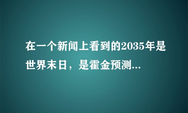 在一个新闻上看到的2035年是世界末日，是霍金预测的你们也可以搜索一下不知道是不是真的行星撞地球