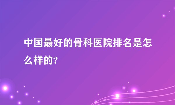 中国最好的骨科医院排名是怎么样的?