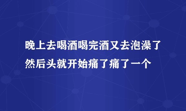 晚上去喝酒喝完酒又去泡澡了然后头就开始痛了痛了一个