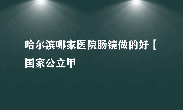 哈尔滨哪家医院肠镜做的好【国家公立甲