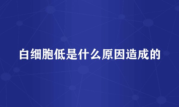 白细胞低是什么原因造成的