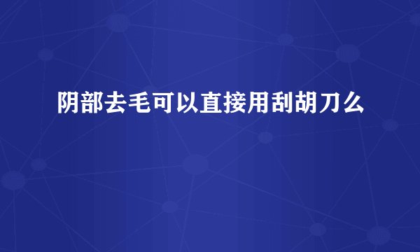 阴部去毛可以直接用刮胡刀么