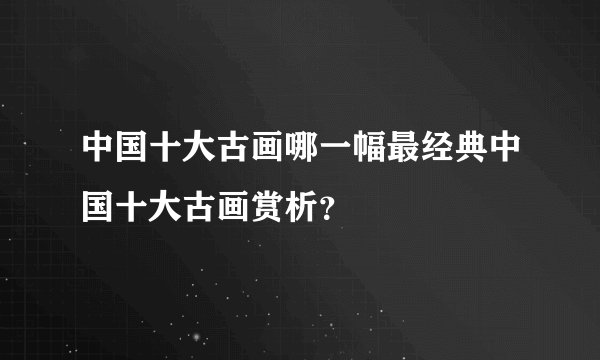 中国十大古画哪一幅最经典中国十大古画赏析？