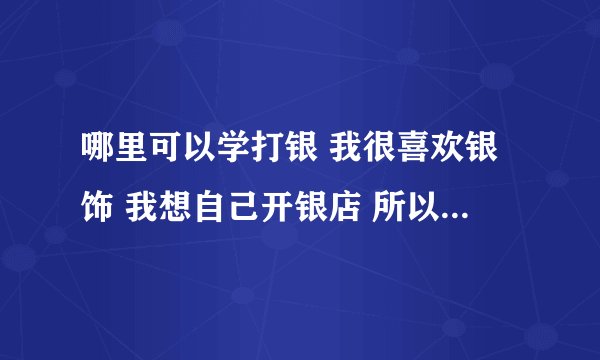 哪里可以学打银 我很喜欢银饰 我想自己开银店 所以想学打银技术 请问哪里可以学到 另外 去哪里可以批发银