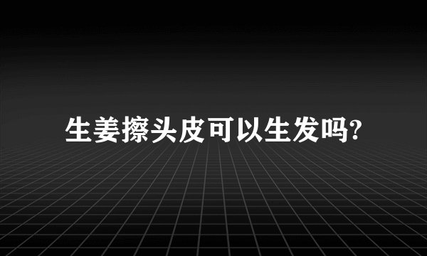 生姜擦头皮可以生发吗?