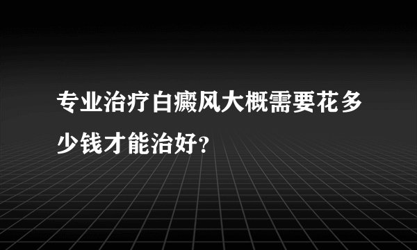 专业治疗白癜风大概需要花多少钱才能治好？
