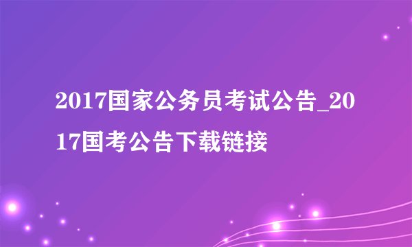 2017国家公务员考试公告_2017国考公告下载链接