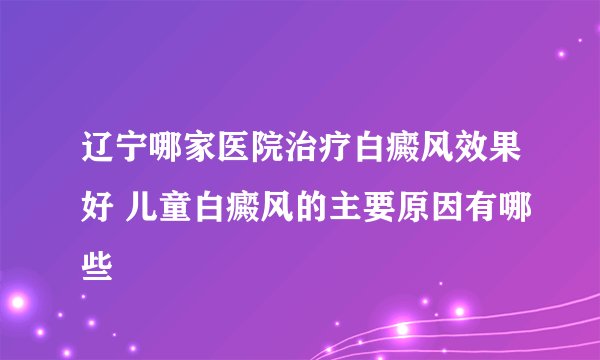 辽宁哪家医院治疗白癜风效果好 儿童白癜风的主要原因有哪些