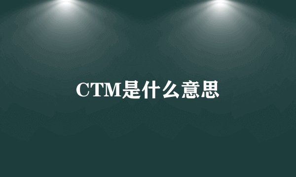 CTM是什么意思